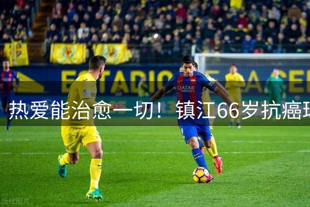 热爱能治愈一切！镇江66岁抗癌球迷：追着苏超，浑身是劲