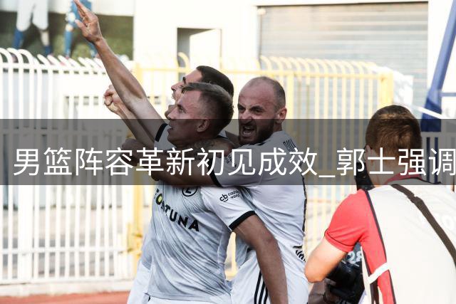 男篮阵容革新初见成效 郭士强调整后场配置迎34分大捷