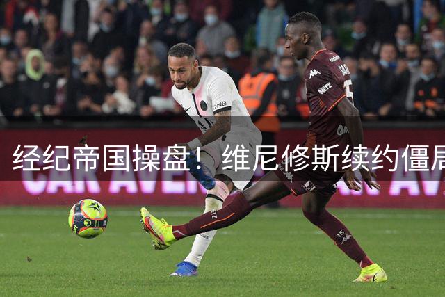 经纪帝国操盘！维尼修斯续约僵局背后暗藏皇马与RNSports的博弈玄机