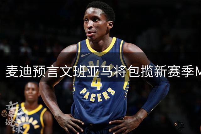 麦迪预言文班亚马将包揽新赛季MVP等多项大奖 力挺马刺登顶总冠军
