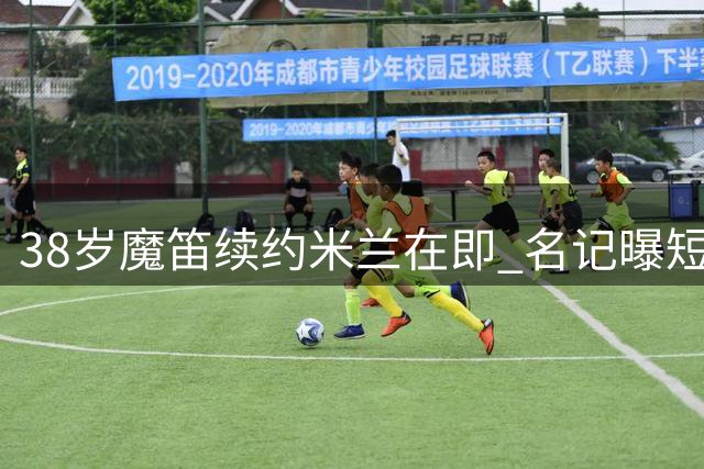 38岁魔笛续约米兰在即 名记曝短期合约细节曝光